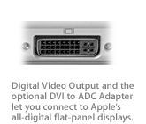 Five ways to do Video Out, plus an optional DVI to ADC Adapter that lets you connect to Apple?s all-digital flat-panel displays.